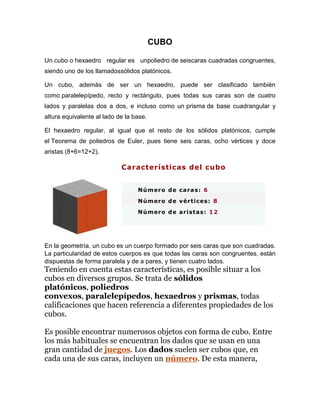 CUBO
Un cubo o hexaedro regular es unpoliedro de seiscaras cuadradas congruentes,
siendo uno de los llamadossólidos platónicos.
Un cubo, además de ser un hexaedro, puede ser clasificado también
como paralelepípedo, recto y rectángulo, pues todas sus caras son de cuatro
lados y paralelas dos a dos, e incluso como un prisma de base cuadrangular y
altura equivalente al lado de la base.
El hexaedro regular, al igual que el resto de los sólidos platónicos, cumple
el Teorema de poliedros de Euler, pues tiene seis caras, ocho vértices y doce
aristas (8+6=12+2).
Características del cubo
Número de caras: 6
Número de vértices: 8
Número de aristas: 12
En la geometría, un cubo es un cuerpo formado por seis caras que son cuadradas.
La particularidad de estos cuerpos es que todas las caras son congruentes, están
dispuestas de forma paralela y de a pares, y tienen cuatro lados.
Teniendo en cuenta estas características, es posible situar a los
cubos en diversos grupos. Se trata de sólidos
platónicos, poliedros
convexos, paralelepípedos, hexaedros y prismas, todas
calificaciones que hacen referencia a diferentes propiedades de los
cubos.
Es posible encontrar numerosos objetos con forma de cubo. Entre
los más habituales se encuentran los dados que se usan en una
gran cantidad de juegos. Los dados suelen ser cubos que, en
cada una de sus caras, incluyen un número. De esta manera,
 