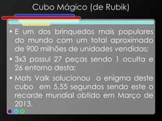 Cubo Mágico (de Rubik)
• E um dos brinquedos mais populares
do mundo com um total aproximado
de 900 milhões de unidades vendidas;
• 3x3 possui 27 peças sendo 1 oculta e
26 entorno desta;
• Mats Valk solucionou o enigma deste
cubo em 5,55 segundos sendo este o
recorde mundial obtido em Março de
2013.
 