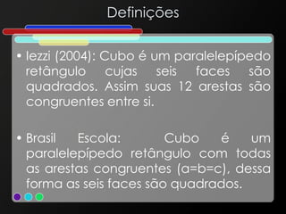 Definições
• Iezzi (2004): Cubo é um paralelepípedo
retângulo cujas seis faces são
quadrados. Assim suas 12 arestas são
congruentes entre si.
• Brasil Escola: Cubo é um
paralelepípedo retângulo com todas
as arestas congruentes (a=b=c), dessa
forma as seis faces são quadrados.
 