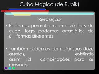 Cubo Mágico (de Rubik)
Resolução
• Podemos permutar os oito vértices do
cubo, logo podemos arranjá-los de
8! formas diferentes.
• Também podemos permutar suas doze
arestas, existindo
assim 12! combinações para as
mesmas.
 