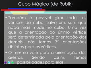 Cubo Mágico (de Rubik)
• Também é possível girar todos os
vértices do cubo, salvo um, sem que
nada mais mude no cubo. Uma vez
que a orientação do último vértice
será determinada pela orientação dos
demais, nós temos 37 orientações
distintas para os vértices.
• O mesmo vale para a orientação das
arestas. Sendo assim, temos
211 possibilidades para elas.
 