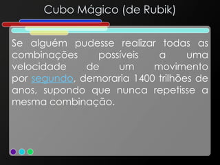 Cubo Mágico (de Rubik)
Se alguém pudesse realizar todas as
combinações possíveis a uma
velocidade de um movimento
por segundo, demoraria 1400 trilhões de
anos, supondo que nunca repetisse a
mesma combinação.
 