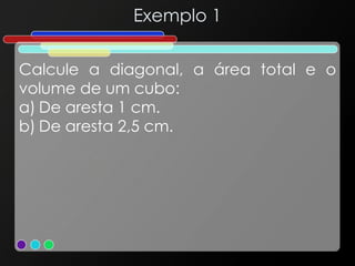 Exemplo 1
Calcule a diagonal, a área total e o
volume de um cubo:
a) De aresta 1 cm.
b) De aresta 2,5 cm.
 