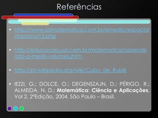 Referências
• http://www.somatematica.com.br/emedio/espacial
/espacial13.php
• http://educacao.uol.com.br/matematica/aprende
ndo-a-medir-volumes.jhtm
• http://pt.wikipedia.org/wiki/Cubo_de_Rubik
• IEZZI, G.; DOLCE, O.; DEGENSZAJN, D.; PÉRIGO, R.;
ALMEIDA, N. D.; Matemática: Ciência e Aplicações,
Vol 2, 2ºEdição, 2004, São Paulo – Brasil.
 