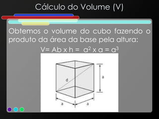 Cálculo do Volume (V)
Obtemos o volume do cubo fazendo o
produto da área da base pela altura:
V= Ab x h = a2 x a = a3
 