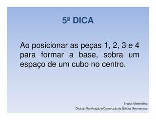 5ª DICA

Ao posicionar as peças 1, 2, 3 e 4
para formar a base, sobra um
espaço de um cubo no centro.



                                                     Engfut: Matemática
               Oficina: Planificação e Construção de Sólidos Geométricos
 