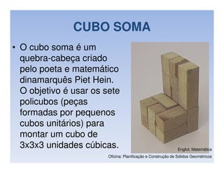 CUBO SOMA
• O cubo soma é um
  quebra-cabeça criado
  pelo poeta e matemático
  dinamarquês Piet Hein.
  O objetivo é usar os sete
  policubos (peças
  formadas por pequenos
  cubos unitários) para
  montar um cubo de
  3x3x3 unidades cúbicas.                                     Engfut: Matemática
                        Oficina: Planificação e Construção de Sólidos Geométricos
 