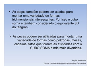 • As peças também podem ser usadas para
  montar uma variedade de formas
  tridimensionais interessantes. Por isso o cubo
  soma é também considerado o equivalente 3D
  do tangran.

• As peças podem ser utilizadas para montar uma
     variedade de formas como poltronas, mesas,
   cadeiras, fatos que tornam as atividades com o
               CUBO SOMA ainda mais divertidas.


                                                              Engfut: Matemática
                        Oficina: Planificação e Construção de Sólidos Geométricos
 