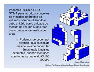 • Podemos utilizar o CUBO
  SOMA para introduzir conceitos
  de medidas de áreas e de
  volumes, sempre utilizando o
  cubo unitário como unidade de
  medida de volume e uma face
  como unidade de medida de
  área.

        • Podemos perceber, por
          exemplo, que sólidos de
        mesmo volume podem ter
             áreas totais iguais ou
    diferentes, quando montados
   com todas as peças do CUBO
                            SOMA.
                                                                     Engfut: Matemática
                               Oficina: Planificação e Construção de Sólidos Geométricos
 