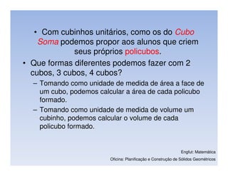 • Com cubinhos unitários, como os do Cubo
    Soma podemos propor aos alunos que criem
              seus próprios policubos.
• Que formas diferentes podemos fazer com 2
  cubos, 3 cubos, 4 cubos?
  – Tomando como unidade de medida de área a face de
    um cubo, podemos calcular a área de cada policubo
    formado.
  – Tomando como unidade de medida de volume um
    cubinho, podemos calcular o volume de cada
    policubo formado.


                                                              Engfut: Matemática
                        Oficina: Planificação e Construção de Sólidos Geométricos
 