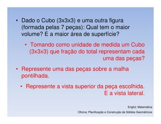 • Dado o Cubo (3x3x3) e uma outra figura
  (formada pelas 7 peças): Qual tem o maior
  volume? E a maior área de superfície?
   • Tomando como unidade de medida um Cubo
     (3x3x3) que fração do total representam cada
                                   uma das peças?
• Represente uma das peças sobre a malha
  pontilhada.
 • Represente a vista superior da peça escolhida.
                                 E a vista lateral.

                                                              Engfut: Matemática
                        Oficina: Planificação e Construção de Sólidos Geométricos
 