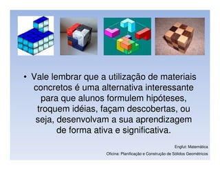 • Vale lembrar que a utilização de materiais
  concretos é uma alternativa interessante
    para que alunos formulem hipóteses,
   troquem idéias, façam descobertas, ou
   seja, desenvolvam a sua aprendizagem
         de forma ativa e significativa.
                                                           Engfut: Matemática
                     Oficina: Planificação e Construção de Sólidos Geométricos
 