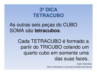 3ª DICA
         TETRACUBO
As outras seis peças do CUBO
SOMA são tetracubos.

   Cada TETRACUBO é formado a
    partir do TRICUBO colando um
     quarto cubo em somente uma
                   das suas faces.
                                                     Engfut: Matemática
               Oficina: Planificação e Construção de Sólidos Geométricos
 