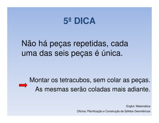 5ª DICA

Não há peças repetidas, cada
uma das seis peças é única.


  Montar os tetracubos, sem colar as peças.
   As mesmas serão coladas mais adiante.

                                                        Engfut: Matemática
                  Oficina: Planificação e Construção de Sólidos Geométricos
 