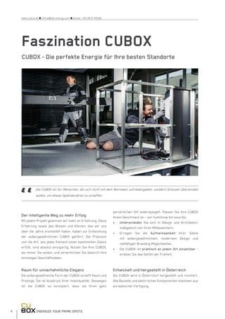 ENERGIZE YOUR PRIME SPOTS6
www.cubox.at n office@hbt-energy.com n phone: +43 3572 44166
Faszination CUBOX
CUBOX - Die perfekte Energie für Ihre besten Standorte
Der intelligente Weg zu mehr Erfolg
Mit jedem Projekt gewinnen wir mehr an Erfahrung. Diese
Erfahrung sowie das Wissen und Können, das wir uns
über die Jahre erarbeitet haben, haben zur Entwicklung
der außergewöhnlichen CUBOX geführt. Die Präzision
und die Art, wie jedes Element einen bestimmten Zweck
erfüllt, sind absolut einzigartig. Nutzen Sie Ihre CUBOX,
wo immer Sie wollen, und verwirklichen Sie dadurch Ihre
einmaligen Geschäftsideen.
Raum für unnachahmliche Eleganz
Die außergewöhnliche Form der CUBOX schafft Raum und
Prestige. Sie ist Ausdruck Ihrer Individualität. Deswegen
ist die CUBOX so konzipiert, dass sie Ihren ganz
persönlichen Stil widerspiegelt. Passen Sie Ihre CUBOX
Ihrem Geschmack an - von funktional bis luxuriös:
•	 Unterscheiden Sie sich in Design und Architektur
maßgeblich von ihren Mitbewerbern.
•	 Erregen Sie die Aufmerksamkeit Ihrer Gäste
mit außergewöhnlichem, modernem Design und
vielfältigen Branding Möglichkeiten.
•	 Die CUBOX ist praktisch an jedem Ort einsetzbar -
erleben Sie das Gefühl der Freiheit.
Entwickelt und hergestellt in Österreich
Die CUBOX wird in Österreich hergestellt und montiert.
Alle Bauteile und elektrischen Komponenten stammen aus
europäischer Fertigung.
Die CUBOX ist für Menschen, die sich nicht mit dem Normalen zufriedengeben, sondern Grenzen überwinden
wollen, um etwas Spektakuläres zu schaffen.
 