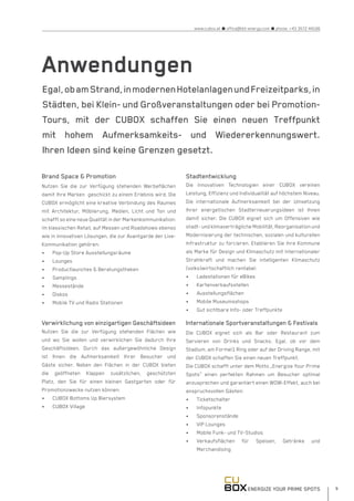 ENERGIZE YOUR PRIME SPOTS 9
www.cubox.at n office@hbt-energy.com n phone: +43 3572 44166
Brand Space & Promotion
Nutzen Sie die zur Verfügung stehenden Werbeflächen
damit Ihre Marken geschickt zu einem Erlebnis wird. Die
CUBOX ermöglicht eine kreative Verbindung des Raumes
mit Architektur, Möblierung, Medien, Licht und Ton und
schafft so eine neue Qualität in der Markenkommunikation:
im klassischen Retail, auf Messen und Roadshows ebenso
wie in innovativen Lösungen, die zur Avantgarde der Live-
Kommunikation gehören:
•	 Pop-Up Store Ausstellungsräume
•	 Lounges
•	 Productlaunches & Beratungstheken
•	 Samplings
•	 Messestände
•	 Diskos
•	 Mobile TV und Radio Stationen
Verwirklichung von einzigartigen Geschäftsideen
Nutzen Sie die zur Verfügung stehenden Flächen wie
und wo Sie wollen und verwirklichen Sie dadurch Ihre
Geschäftsideen. Durch das außergewöhnliche Design
ist Ihnen die Aufmerksamkeit Ihrer Besucher und
Gäste sicher. Neben den Flächen in der CUBOX bieten
die geöffneten Klappen zusätzlichen, geschützten
Platz, den Sie für einen kleinen Gastgarten oder für
Promotionzwecke nutzen können:
•	 CUBOX Bottoms Up Biersystem
•	 CUBOX Village
Stadtentwicklung
Die innovativen Technologien einer CUBOX vereinen
Leistung, Effizienz und Individualität auf höchstem Niveau.
Die internationale Aufmerksamkeit bei der Umsetzung
Ihrer energetischen Stadterneuerungsideen ist Ihnen
damit sicher. Die CUBOX eignet sich um Offensiven wie
stadt- und klimaverträgliche Mobilität, Reorganisation und
Modernisierung der technischen, sozialen und kulturellen
Infrastruktur zu forcieren. Etablieren Sie ihre Kommune
als Marke für Design und Klimaschutz mit internationaler
Strahlkraft und machen Sie intelligenten Klimaschutz
(volks)wirtschaftlich rentabel:
•	 Ladestationen für eBikes
•	 Kartenverkaufsstellen
•	 Ausstellungsflächen
•	 Mobile Museumsshops
•	 Gut sichtbare Info- oder Treffpunkte
Internationale Sportveranstaltungen & Festivals
Die CUBOX eignet sich als Bar oder Restaurant zum
Servieren von Drinks und Snacks. Egal, ob vor dem
Stadium, am Formel1 Ring oder auf der Driving Range, mit
der CUBOX schaffen Sie einen neuen Treffpunkt.
Die CUBOX schafft unter dem Motto „Energize Your Prime
Spots“ einen perfekten Rahmen um Besucher optimal
anzusprechen und garantiert einen WOW-Effekt, auch bei
anspruchsvollen Gästen:
•	 Ticketschalter
•	 Infopunkte
•	 Sponsorenstände
•	 VIP Lounges
•	 Mobile Funk- und TV-Studios
•	 Verkaufsflächen für Speisen, Getränke und
Merchandising
Anwendungen
Egal,obamStrand,inmodernenHotelanlagenundFreizeitparks,in
Städten, bei Klein- und Großveranstaltungen oder bei Promotion-
Tours, mit der CUBOX schaffen Sie einen neuen Treffpunkt
mit hohem Aufmerksamkeits- und Wiedererkennungswert.
Ihren Ideen sind keine Grenzen gesetzt.
 