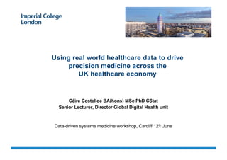 Céire Costelloe BA(hons) MSc PhD CStat
Senior Lecturer, Director Global Digital Health unit
Data-driven systems medicine workshop, Cardiff 12th June
Using real world healthcare data to drive
precision medicine across the
UK healthcare economy
 
