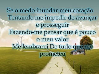 Se o medo inundar meu coração Tentando me impedir de avançar e prosseguir Fazendo-me pensar que é pouco o meu valor Me lembrarei De tudo que me prometeu 