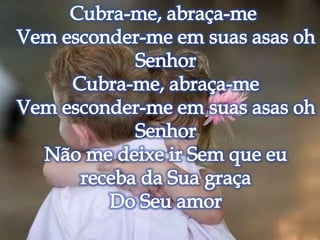 Cubra-me, abraça-me Vem esconder-me em suas asas oh Senhor Cubra-me, abraça-me Vem esconder-me em suas asas oh Senhor Não me deixe ir Sem que eu receba da Sua graça Do Seu amor 