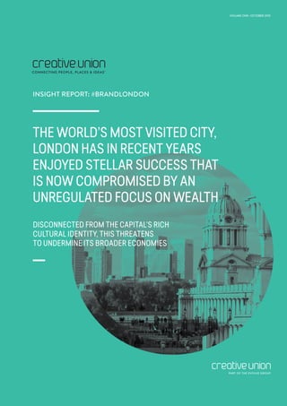 INTRODUCTION
THE WORLD’S MOST VISITED CITY,
LONDON HAS IN RECENT YEARS
ENJOYED STELLAR SUCCESS THAT
IS NOW COMPROMISED BY AN
UNREGULATED FOCUS ON WEALTH
DISCONNECTED FROM THE CAPITAL’S RICH
CULTURAL IDENTITY, THIS THREATENS
TO UNDERMINE ITS BROADER ECONOMIES
INSIGHT REPORT: #BRANDLONDON
VOLUME ONE | OCTOBER 2015
PART OF THE EVOLVE GROUP
 