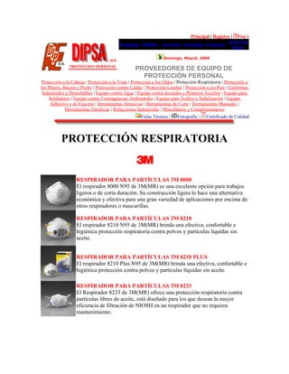 Principal | Registro | Faq´s
Productos Pedidos Servicios Sucursales Contacto
Acerca de
Dipsa
Domingo, Mayo3, 2009
PROVEEDORES DE EQUIPO DE
PROTECCIÓN PERSONAL
Protección a la Cabeza | Protección a la Vista | Protección a los Oídos | Protección Respiratoria | Protección a
las Manos, Brazos y Pecho | Protección contra Caídas | Protección Lumbar | Protección a los Pies | Uniformes
Industriales y Desechables | Equipo contra Agua | Equipo contra Incendio y Primeros Auxilios | Equipo para
Soldadores | Equipo contra Contingencias Ambientales | Equipo para Trafico y Señalización | Equipo
Adhesivo y de Fijación | Herramientas Abrasivas | Herramientas de Corte | Herramientas Manuales |
Herramientas Eléctricas | Refacciones Industriales | Misceláneos y Complementarios
Ficha Técnica | Fotografía | Certificado de Calidad
PROTECCIÓN RESPIRATORIA
RESPIRADOR PARA PARTÍCULAS 3M 8000
El respirador 8000 N95 de 3M(MR) es una excelente opción para trabajos
ligeros o de corta duración. Su construcción ligera lo hace una alternativa
económica y efectiva para una gran variedad de aplicaciones por encima de
otros respiradores o mascarillas.
RESPIRADOR PARA PARTÍCULAS 3M 8210
El respirador 8210 N95 de 3M(MR) brinda una efectiva, confortable e
higiénica protección respiratoria contra polvos y partículas líquidas sin
aceite.
RESPIRADOR PARA PARTÍCULAS 3M 8210 PLUS
El respirador 8210 Plus N95 de 3M(MR) brinda una efectiva, confortable e
higiénica protección contra polvos y partículas líquidas sin aceite.
RESPIRADOR PARA PARTÍCULAS 3M 8233
El Respirador 8233 de 3M(MR) ofrece una protección respiratoria contra
partículas libres de aceite, está diseñado para los que desean la mayor
eficiencia de filtración de NIOSH en un respirador que no requiera
mantenimiento.
 