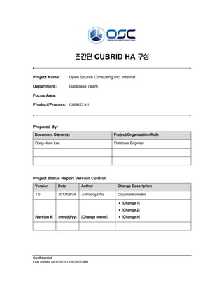 Confidential
Last printed on 8/28/2013 9:06:00 AM
초간단 CUBRID HA 구성
Project Name: Open Source Consulting,Inc. Internal
Department: Database Team
Focus Area:
Product/Process: CUBRID 9.1
Prepared By:
Document Owner(s) Project/Organization Role
Dong-Hyun Lee Database Engineer
Project Status Report Version Control
Version Date Author Change Description
1.0 2013/08/24 Ji-Woong Choi Document created
[Version #] [mm/dd/yy] [Change owner]
 [Change 1]
 [Change 2]
 [Change n]
 