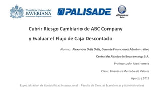 Cubrir Riesgo Cambiario de ABC Company
y Evaluar el Flujo de Caja Descontado
Alumno: Alexander Ortiz Ortiz, Gerente Financiero y Administrativo
Central de Abastos de Bucaramanga S.A.
Profesor: John Alex Herrera
Clase: Finanzas y Mercado de Valores
Agosto / 2016
Especialización de Contabilidad Internacional I Faculta de Ciencias Económicas y Administrativas
 