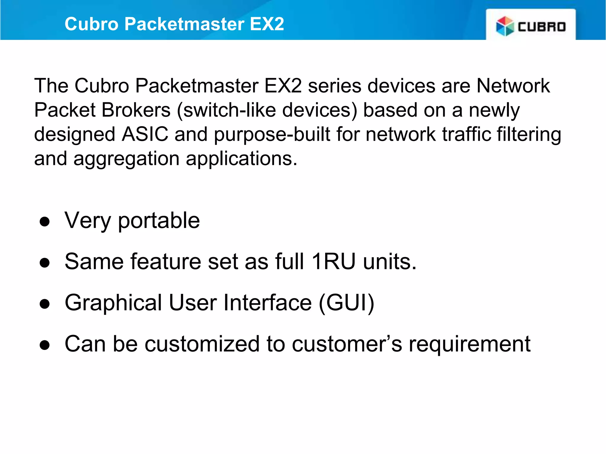 Cubro Packetmaster EX2
The Cubro Packetmaster EX2 series devices are Network
Packet Brokers (switch-like devices) based on a newly
designed ASIC and purpose-built for network traffic filtering
and aggregation applications.
● Very portable
● Same feature set as full 1RU units.
● Graphical User Interface (GUI)
● Can be customized to customer’s requirement
 