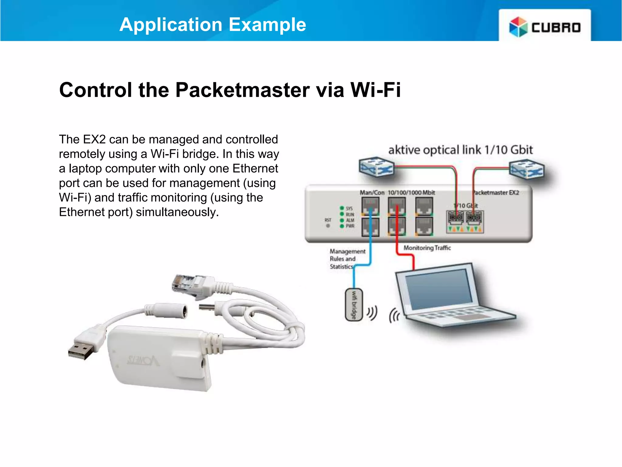 Control the Packetmaster via Wi-Fi
The EX2 can be managed and controlled
remotely using a Wi-Fi bridge. In this way
a laptop computer with only one Ethernet
port can be used for management (using
Wi-Fi) and traffic monitoring (using the
Ethernet port) simultaneously.
Application Example
 
