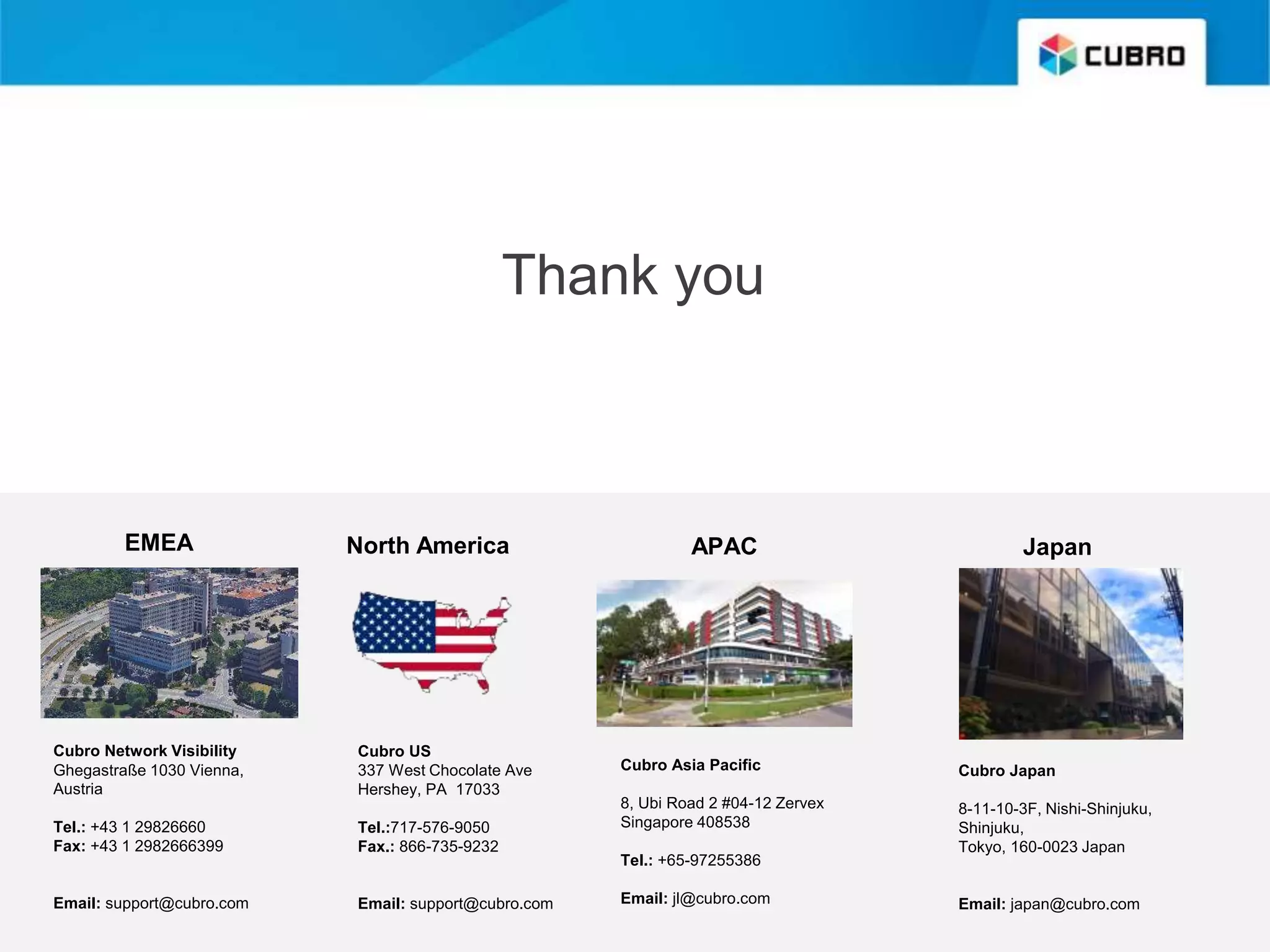 Thank you
EMEA
Cubro Network Visibility
Ghegastraße 1030 Vienna,
Austria
Tel.: +43 1 29826660
Fax: +43 1 2982666399
Email: support@cubro.com
Cubro US
337 West Chocolate Ave
Hershey, PA 17033
Tel.:717-576-9050
Fax.: 866-735-9232
Email: support@cubro.com
Cubro Asia Pacific
8, Ubi Road 2 #04-12 Zervex
Singapore 408538
Tel.: +65-97255386
Email: jl@cubro.com
North America APAC Japan
Cubro Japan
8-11-10-3F, Nishi-Shinjuku,
Shinjuku,
Tokyo, 160-0023 Japan
Email: japan@cubro.com
 