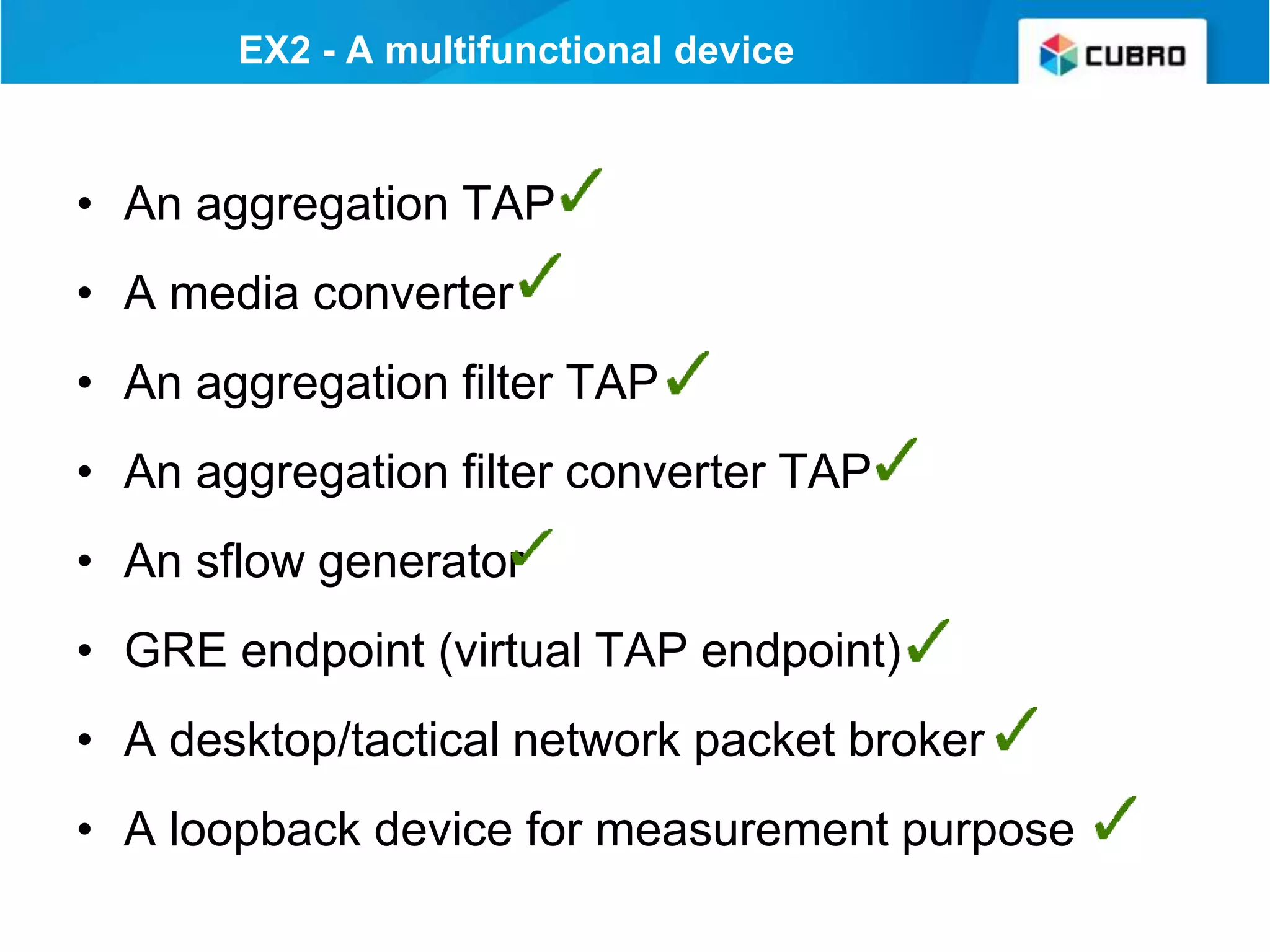 • An aggregation TAP
• A media converter
• An aggregation filter TAP
• An aggregation filter converter TAP
• An sflow generator
• GRE endpoint (virtual TAP endpoint)
• A desktop/tactical network packet broker
• A loopback device for measurement purpose
EX2 - A multifunctional device
 