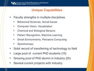Unique CapabilitiesFaculty strengths in multiple disciplinesBehavioral Sciences, Social IssuesComputer Vision, VisualizationChemical and Biological SensorsPattern Recognition, Machine LearningSmart Environments, Pervasive ComputingSpectroscopySolid record of transferring of technology to field Large pool of  current PhD students (10)Growing pool of PhD alumni in industry (25)Several current projects with industry