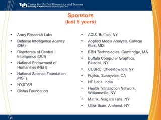 Sponsors(last 5 years)ACIS, Buffalo, NYApplied Media Analysis, College Park, MDBBN Technologies, Cambridge, MABuffalo Computer Graphics, Blasdell, NYCUBRC, Cheektowaga, NYFujitsu, Sunnyvale, CAHP Labs, IndiaHealth Transaction Network, Williamsville, NYMatrix, Niagara Falls, NYUltra-Scan, Amherst, NYArmy Research Labs