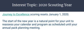 Interest Topic: 2020 Scouting Year
Journey to Excellence scoring resets January 1, 2020.
The start of the new year is a natural point for your unit to
reassess your calendar and program as scheduled until your
annual pack planning meeting.
 