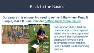 Back to the Basics
Our program is unique! No need to reinvent the wheel- Keep It
Simple, Make It Fun! Consider getting back to the basics.
Get outside!
Serve
Your
City
Pass responsibility! Find the
calendar at ocscouts.org and
attend events already planned
by Council. Use Scoutbook to
organize information and
communicate with families.
Follow Leader Guides for every
position.
 