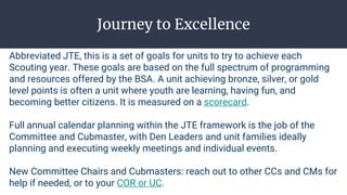Journey to Excellence
Abbreviated JTE, this is a set of goals for units to try to achieve each
Scouting year. These goals are based on the full spectrum of programming
and resources offered by the BSA. A unit achieving bronze, silver, or gold
level points is often a unit where youth are learning, having fun, and
becoming better citizens. It is measured on a scorecard.
Full annual calendar planning within the JTE framework is the job of the
Committee and Cubmaster, with Den Leaders and unit families ideally
planning and executing weekly meetings and individual events.
New Committee Chairs and Cubmasters: reach out to other CCs and CMs for
help if needed, or to your COR or UC.
 