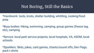 Not Boring, Still the Basics
*Handiwork: tools, knots, shelter building, whittling, cooking/food
prep
*Busy bodies: hiking, swimming, camping, group games (freeze tag,
etc), camping
*Service: local park service projects, local hospitals, VA, ASOM, local
schools
*Sparklers: Skits, jokes, card games, chants/sound offs, Den Flags,
pack t shirts
 