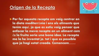 Origen de la Recepta
 Per fer aquesta recepta em vaig centrar en
la dieta mediterrània i ens els aliments que
tenim aquí, ja que es estiu vaig pensar que
enfocar la meva recepta en un aliment com
és la fruita seria una bona idea. La recepta
me la he inventat jo, tot i que es possible
que ja hagi estat creada. Comencem.........
 