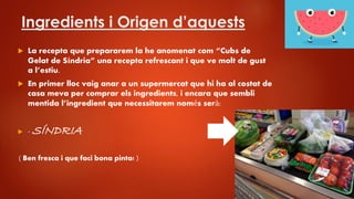 Ingredients i Origen d’aquests
 La recepta que prepararem la he anomenat com “Cubs de
Gelat de Síndria” una recepta refrescant i que ve molt de gust
a l’estiu.
 En primer lloc vaig anar a un supermercat que hi ha al costat de
casa meva per comprar els ingredients, i encara que sembli
mentida l’ingredient que necessitarem només serà:
 - SÍNDRIA
( Ben fresca i que faci bona pinta! )
 