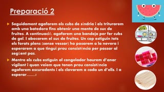Preparació 2
 Seguidament agafarem els cubs de síndria i els triturarem
amb una batedora fins obtenir una menta de suc de
fruites. A continuació, agafarem una bandeja per fer cubs
de gel. I abocarem el suc de fruites. Un cop estiguin tots
els forats plens (sense vessar) ho posarem a la nevera i
esperarem a que tingui prou consistència per passar al
següent pas.
 Mentre els cubs estiguin al congelador haurem d’anar
vigilant i quan veiem que tenen prou consistència
agafarem escuradents i els clavarem a cada un d’ells. I a
esperar..........!
 
