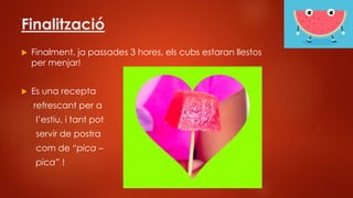 Finalització
 Finalment, ja passades 3 hores, els cubs estaran llestos
per menjar!
 Es una recepta
refrescant per a
l’estiu, i tant pot
servir de postra
com de “pica –
pica” !
 