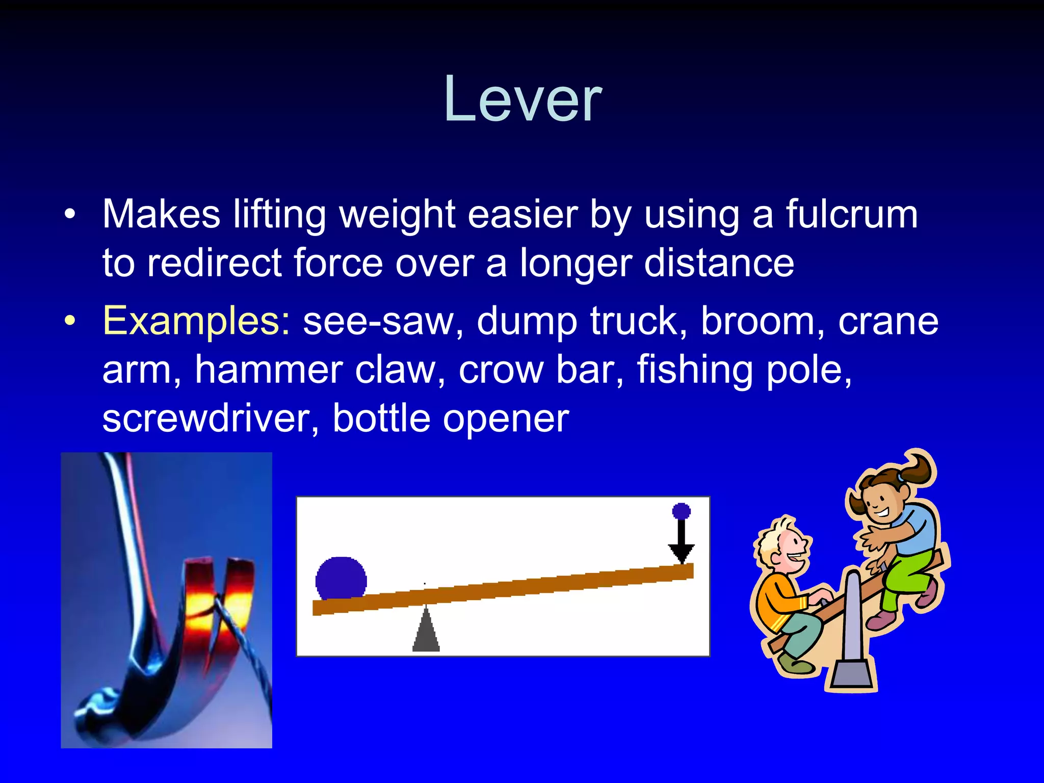 Lever
• Makes lifting weight easier by using a fulcrum
to redirect force over a longer distance
• Examples: see-saw, dump truck, broom, crane
arm, hammer claw, crow bar, fishing pole,
screwdriver, bottle opener

 