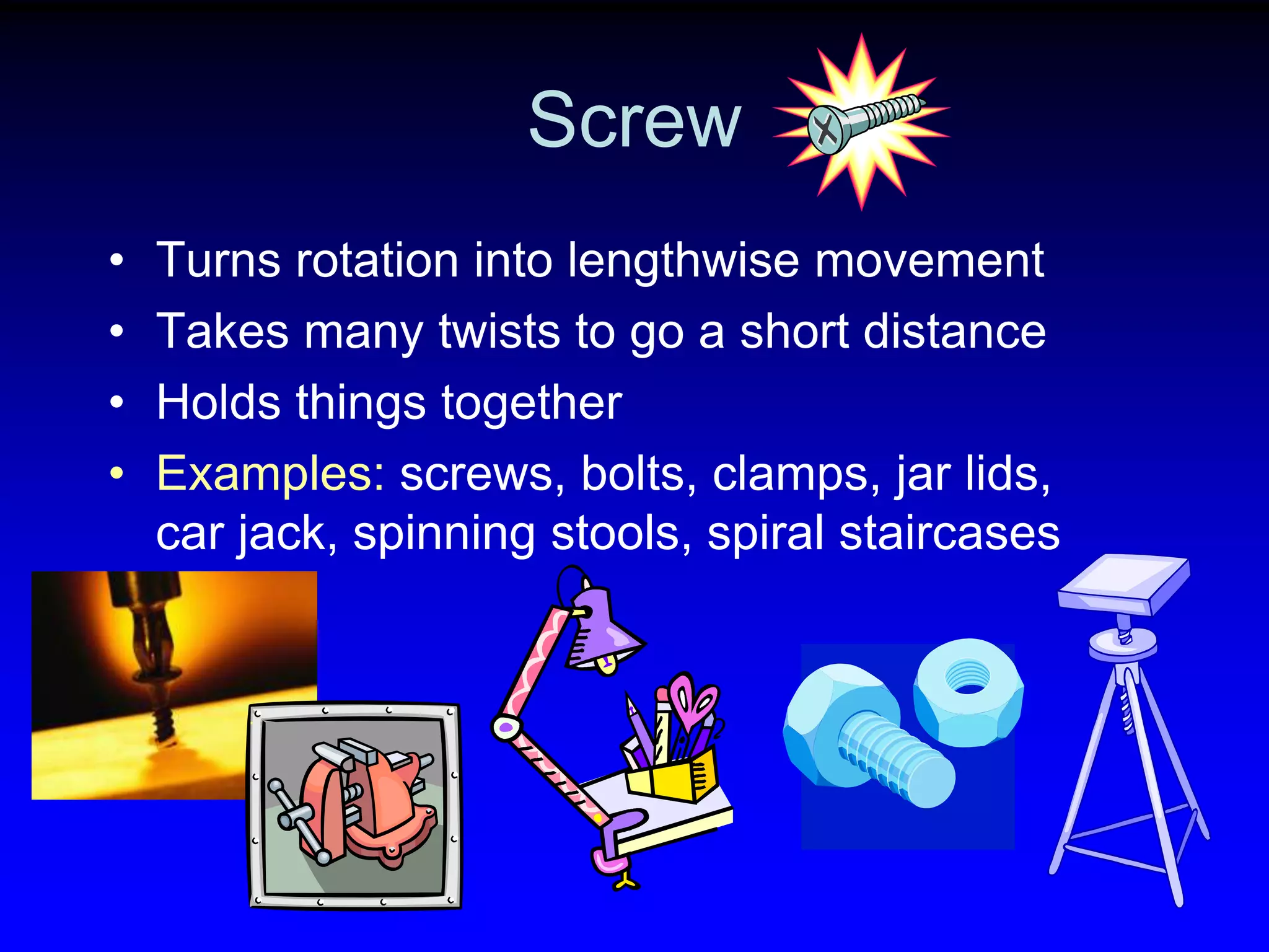 Screw
•
•
•
•

Turns rotation into lengthwise movement
Takes many twists to go a short distance
Holds things together
Examples: screws, bolts, clamps, jar lids,
car jack, spinning stools, spiral staircases

 