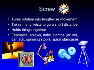 Screw
• Turns rotation into lengthwise movement
• Takes many twists to go a short distance
• Holds things together
• Examples: screws, bolts, clamps, jar lids,
car jack, spinning stools, spiral staircases
 