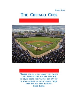 Stephen Tinen
The Chicago Cubs
“People ask me a lot about the values
I got from playing for the Cubs for
so many years. The value I got out of
it was patience. A lot of people these
days are not very patient.”
Ernie Banks
 