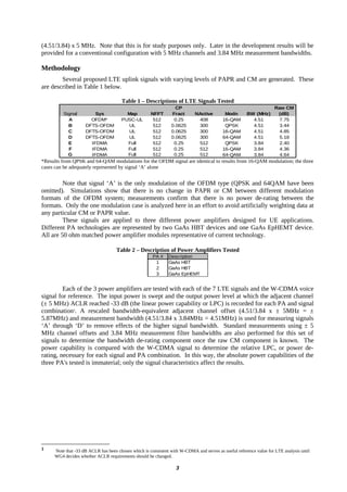 (4.51/3.84) x 5 MHz. Note that this is for study purposes only. Later in the development results will be
provided for a conventional configuration with 5 MHz channels and 3.84 MHz measurement bandwidths.

Methodology
        Several proposed LTE uplink signals with varying levels of PAPR and CM are generated. These
are described in Table 1 below.

                                      Table 1 – Descriptions of LTE Signals Tested
                                                                  CP                                                Raw CM
         Signal         Sys             Map          NFFT       Fract      NActive         Modn       BW (MHz)       (dB)
           A          OFDM*           PUSC-UL         512        0.25       408           16-QAM        4.51          7.75
           B        DFTS-OFDM           UL            512       0.0625      300            QPSK         4.51          3.44
           C        DFTS-OFDM           UL            512       0.0625      300           16-QAM        4.51          4.85
           D        DFTS-OFDM           UL            512       0.0625      300           64-QAM        4.51          5.18
           E          IFDMA             Full          512        0.25       512            QPSK         3.84          2.40
           F          IFDMA             Full          512        0.25       512           16-QAM        3.84          4.36
           G          IFDMA             Full          512        0.25       512           64-QAM        3.84          4.64
*Results from QPSK and 64-QAM modulations for the OFDM signal are identical to results from 16-QAM modulation; the three
cases can be adequately represented by signal ‘A’ alone


         Note that signal ‘A’ is the only modulation of the OFDM type (QPSK and 64QAM have been
omitted). Simulations show that there is no change in PAPR or CM between different modulation
formats of the OFDM system; measurements confirm that there is no power de-rating between the
formats. Only the one modulation case is analyzed here in an effort to avoid artificially weighting data at
any particular CM or PAPR value.
         These signals are applied to three different power amplifiers designed for UE applications.
Different PA technologies are represented by two GaAs HBT devices and one GaAs EpHEMT device.
All are 50 ohm matched power amplifier modules representative of current technology.

                                    Table 2 – Description of Power Amplifiers Tested
                                                      PA #    Description
                                                       1      GaAs HBT
                                                       2      GaAs HBT
                                                       3      GaAs EpHEMT


         Each of the 3 power amplifiers are tested with each of the 7 LTE signals and the W-CDMA voice
signal for reference. The input power is swept and the output power level at which the adjacent channel
(± 5 MHz) ACLR reached -33 dB (the linear power capability or LPC) is recorded for each PA and signal
combination1. A rescaled bandwidth-equivalent adjacent channel offset (4.51/3.84 x ± 5MHz = ±
5.87MHz) and measurement bandwidth (4.51/3.84 x 3.84MHz = 4.51MHz) is used for measuring signals
‘A’ through ‘D’ to remove effects of the higher signal bandwidth. Standard measurements using ± 5
MHz channel offsets and 3.84 MHz measurement filter bandwidths are also performed for this set of
signals to determine the bandwidth de-rating component once the raw CM component is known. The
power capability is compared with the W-CDMA signal to determine the relative LPC, or power de-
rating, necessary for each signal and PA combination. In this way, the absolute power capabilities of the
three PA's tested is immaterial; only the signal characteristics affect the results.




1    Note that -33 dB ACLR has been chosen which is consistent with W-CDMA and serves as useful reference value for LTE analysis until
     WG4 decides whether ACLR requirements should be changed.

                                                                  3
 