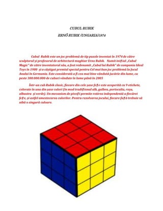 CUBUL RUBIK

                            ERNŐ RUBIK (UNGARIA)1974




         Cubul Rubik este un joc problemă de tip puzzle inventat în 1974 de către
sculptorul și profesorul de arhitectură maghiar Erno Rubik. Numit iniț ial „Cubul
Magic” de către inventatorul său, a fost redenumit „Cubul lui Rubik” de compania Ideal
Toys în 1980 și a câștigat premiul special pentru Cel mai bun joc problemă la Jocul
Anului în Germania. Este considerată a fi cea mai bine vândută jucărie din lume, cu
peste 300.000.000 de cuburi vândute în lume până în 2005

         Într-un cub Rubik clasic, fiecare din cele șase feț e este acoperită cu 9 etichete,
colorate în una din șase culori (în mod tradiț ional alb, galben, portocaliu, roșu,
albastru și verde). Un mecanism de pivoț i permite rotirea independentă a fiecărei
feț e, și astfel amestecarea culorilor. Pentru rezolvarea jocului, fiecare faț ă trebuie să
aibă o singură culoare.
 