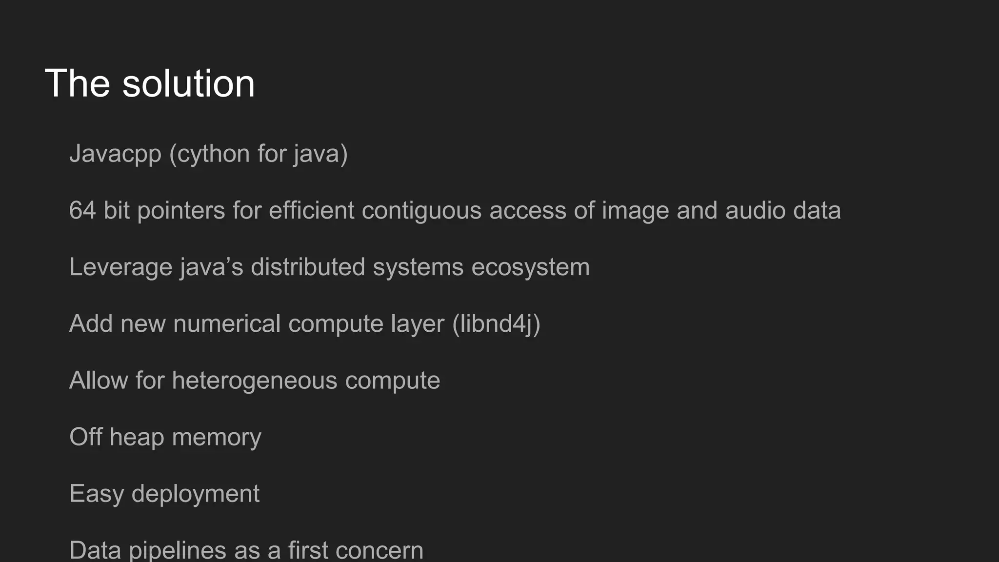 The solution Javacpp (cython for java) 64 bit pointers for efficient contiguous access of image and audio data Leverage java’s distributed systems ecosystem Add new numerical compute layer (libnd4j) Allow for heterogeneous compute Off heap memory Easy deployment Data pipelines as a first concern 