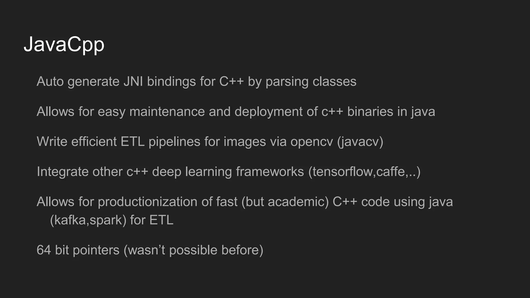 JavaCpp Auto generate JNI bindings for C++ by parsing classes Allows for easy maintenance and deployment of c++ binaries in java Write efficient ETL pipelines for images via opencv (javacv) Integrate other c++ deep learning frameworks (tensorflow,caffe,..) Allows for productionization of fast (but academic) C++ code using java (kafka,spark) for ETL 64 bit pointers (wasn’t possible before) 