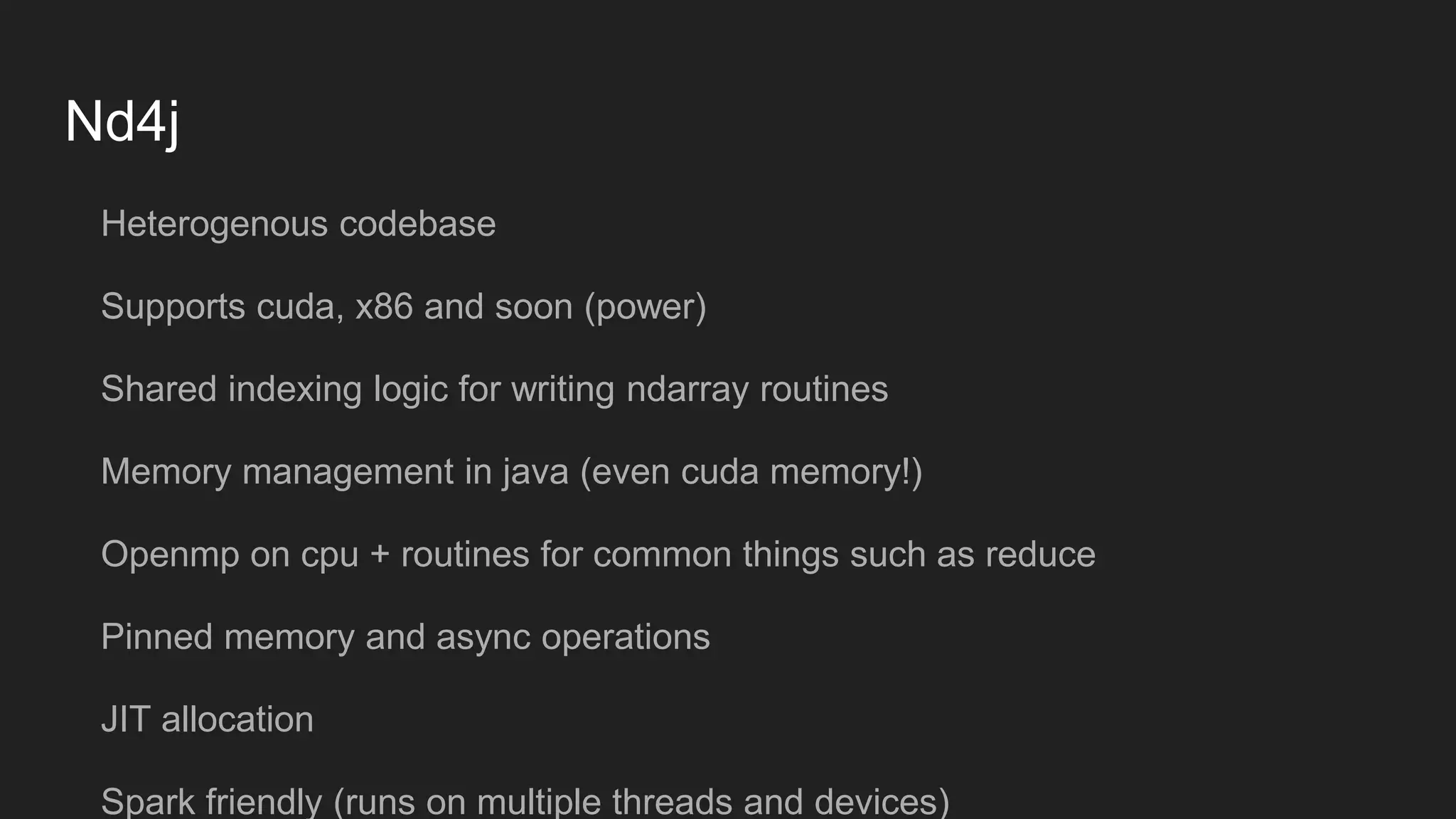 Nd4j Heterogenous codebase Supports cuda, x86 and soon (power) Shared indexing logic for writing ndarray routines Memory management in java (even cuda memory!) Openmp on cpu + routines for common things such as reduce Pinned memory and async operations JIT allocation Spark friendly (runs on multiple threads and devices) 